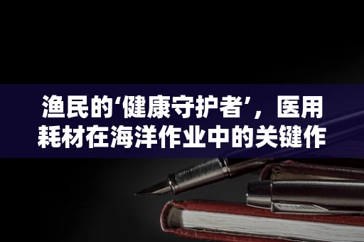 渔民的‘健康守护者’，医用耗材在海洋作业中的关键作用？
