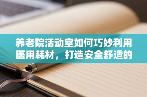 养老院活动室如何巧妙利用医用耗材，打造安全舒适的休闲环境？
