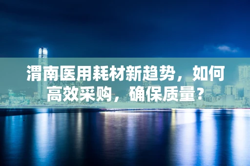 渭南医用耗材新趋势，如何高效采购，确保质量？