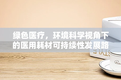 绿色医疗，环境科学视角下的医用耗材可持续性发展路径