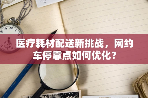 医疗耗材配送新挑战，网约车停靠点如何优化？