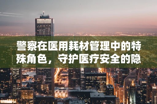 警察在医用耗材管理中的特殊角色，守护医疗安全的隐形卫士？
