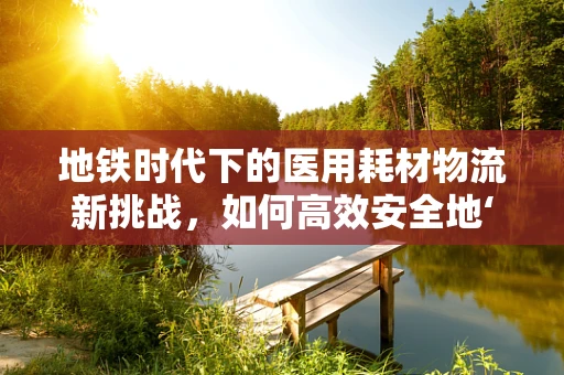 地铁时代下的医用耗材物流新挑战，如何高效安全地‘驶’向医院？