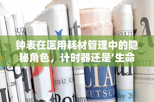钟表在医用耗材管理中的隐秘角色，计时器还是‘生命守护者’？