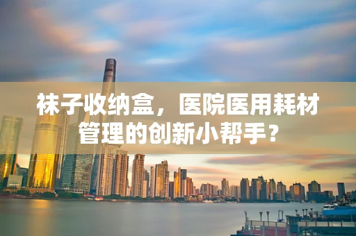 袜子收纳盒，医院医用耗材管理的创新小帮手？