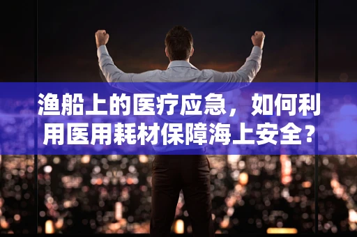 渔船上的医疗应急，如何利用医用耗材保障海上安全？