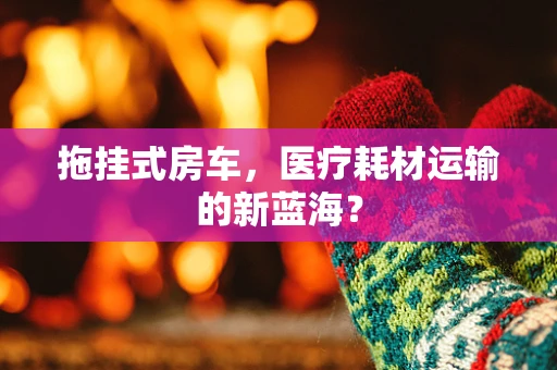 拖挂式房车，医疗耗材运输的新蓝海？