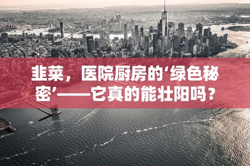 韭菜，医院厨房的‘绿色秘密’——它真的能壮阳吗？