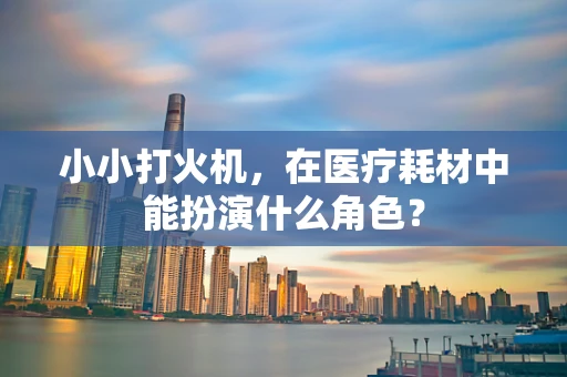 小小打火机，在医疗耗材中能扮演什么角色？