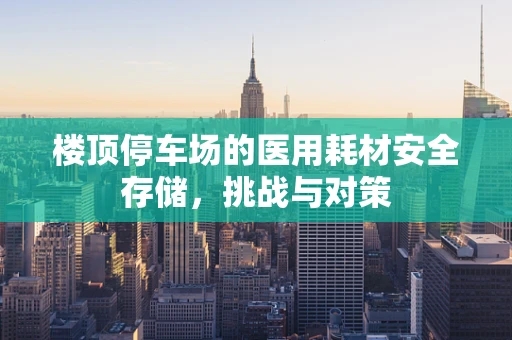 楼顶停车场的医用耗材安全存储，挑战与对策