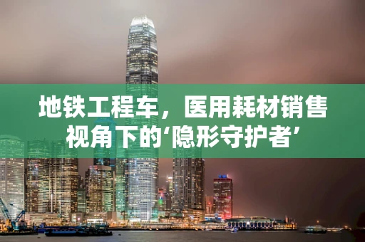 地铁工程车，医用耗材销售视角下的‘隐形守护者’
