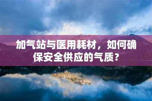 加气站与医用耗材，如何确保安全供应的气质？