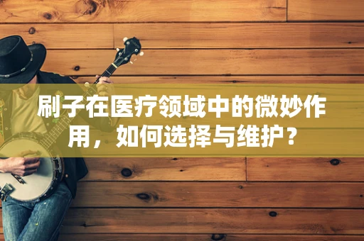 刷子在医疗领域中的微妙作用，如何选择与维护？