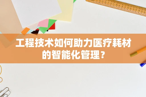 工程技术如何助力医疗耗材的智能化管理？
