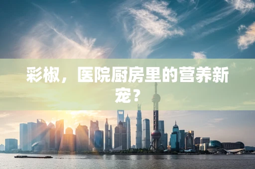 彩椒，医院厨房里的营养新宠？
