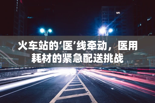 火车站的‘医’线牵动，医用耗材的紧急配送挑战