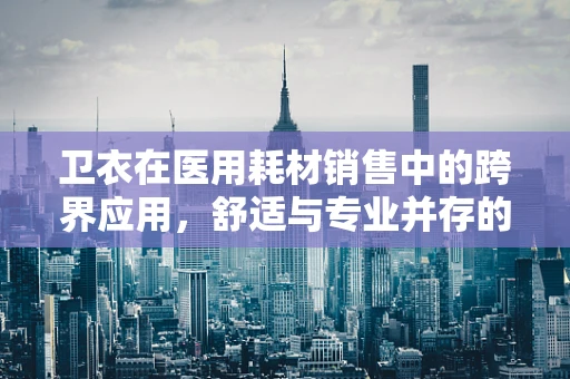 卫衣在医用耗材销售中的跨界应用，舒适与专业并存的考量