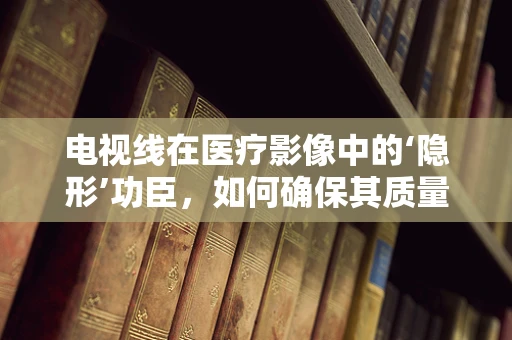 电视线在医疗影像中的‘隐形’功臣，如何确保其质量与安全？