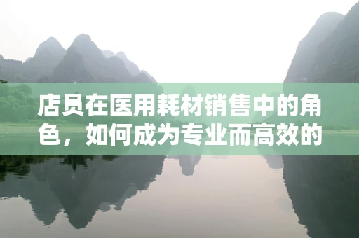店员在医用耗材销售中的角色，如何成为专业而高效的健康顾问？