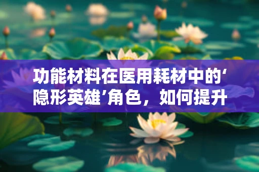 功能材料在医用耗材中的‘隐形英雄’角色，如何提升患者安全与治疗效果？
