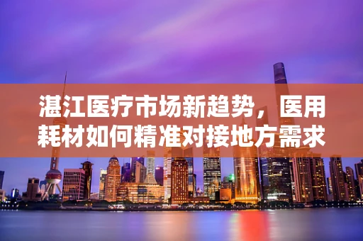 湛江医疗市场新趋势，医用耗材如何精准对接地方需求？