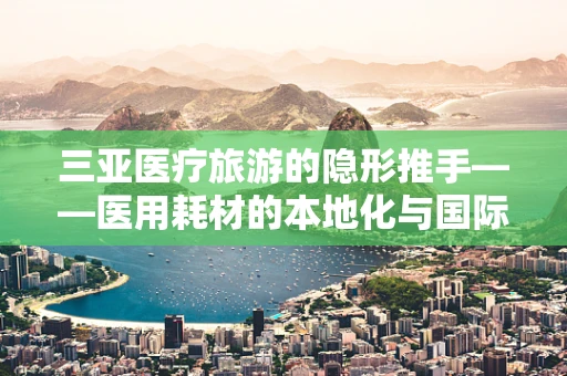三亚医疗旅游的隐形推手——医用耗材的本地化与国际化融合之路