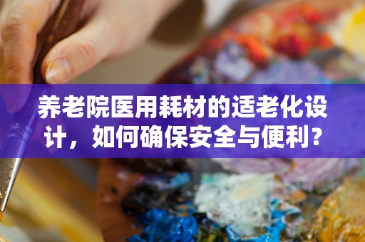 养老院医用耗材的适老化设计，如何确保安全与便利？