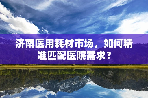 济南医用耗材市场，如何精准匹配医院需求？