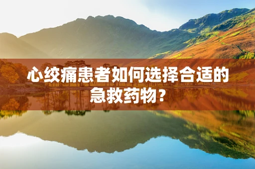 心绞痛患者如何选择合适的急救药物？