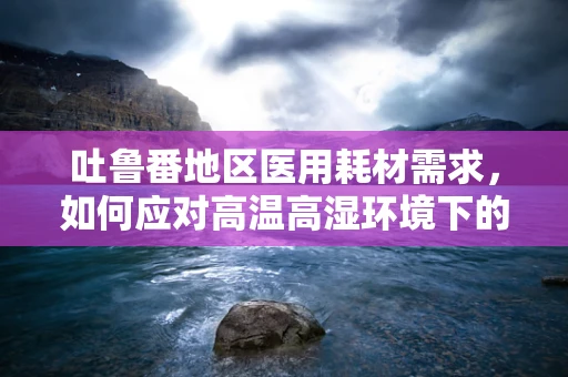 吐鲁番地区医用耗材需求，如何应对高温高湿环境下的挑战？