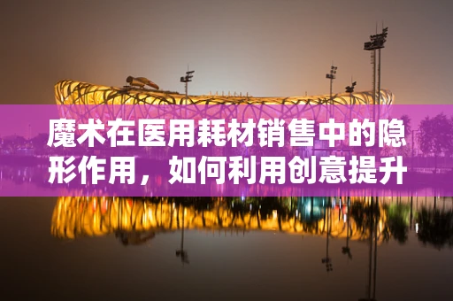 魔术在医用耗材销售中的隐形作用，如何利用创意提升患者体验？