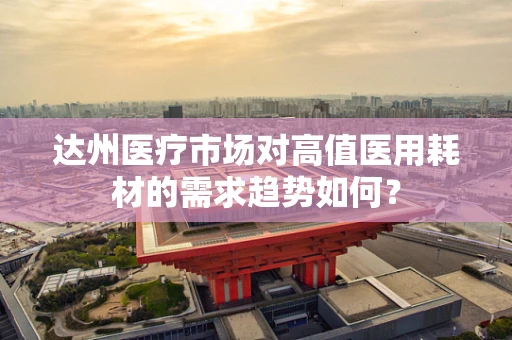 达州医疗市场对高值医用耗材的需求趋势如何？
