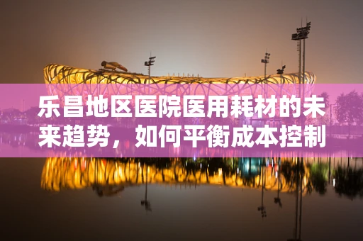 乐昌地区医院医用耗材的未来趋势，如何平衡成本控制与质量提升？