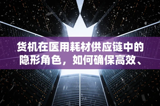 货机在医用耗材供应链中的隐形角色，如何确保高效、安全运输？
