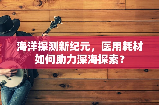 海洋探测新纪元，医用耗材如何助力深海探索？