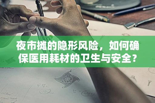 夜市摊的隐形风险，如何确保医用耗材的卫生与安全？