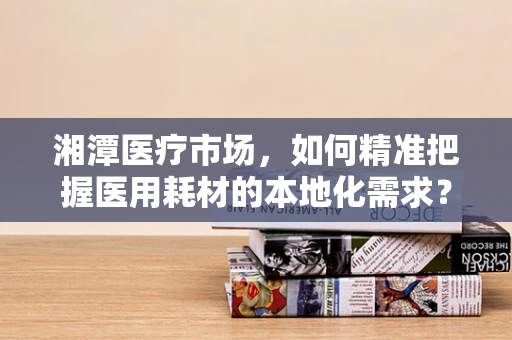 湘潭医疗市场，如何精准把握医用耗材的本地化需求？