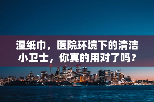 湿纸巾，医院环境下的清洁小卫士，你真的用对了吗？