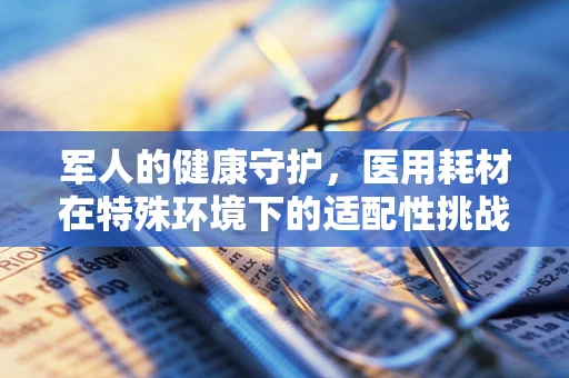 军人的健康守护，医用耗材在特殊环境下的适配性挑战
