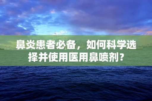 鼻炎患者必备，如何科学选择并使用医用鼻喷剂？