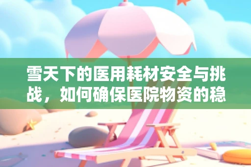 雪天下的医用耗材安全与挑战，如何确保医院物资的稳定供应？