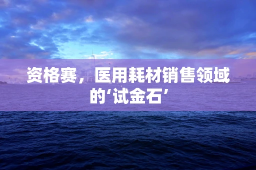 资格赛，医用耗材销售领域的‘试金石’