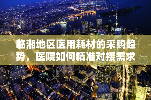 临湘地区医用耗材的采购趋势，医院如何精准对接需求？