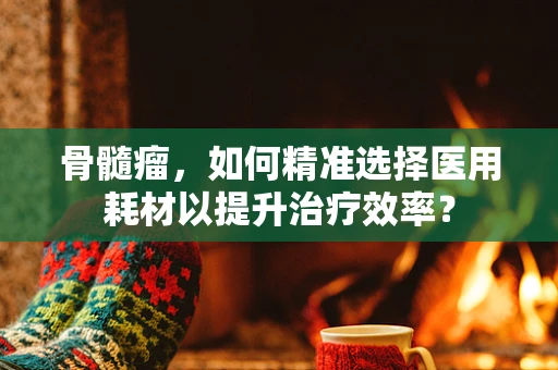 骨髓瘤，如何精准选择医用耗材以提升治疗效率？