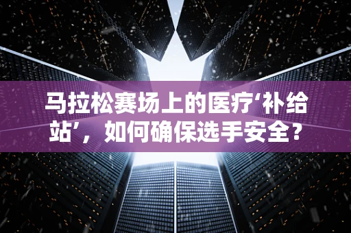 马拉松赛场上的医疗‘补给站’，如何确保选手安全？