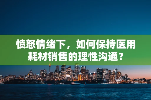 愤怒情绪下，如何保持医用耗材销售的理性沟通？