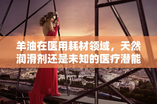 羊油在医用耗材领域，天然润滑剂还是未知的医疗潜能？