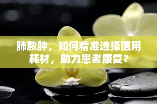 肺脓肿，如何精准选择医用耗材，助力患者康复？