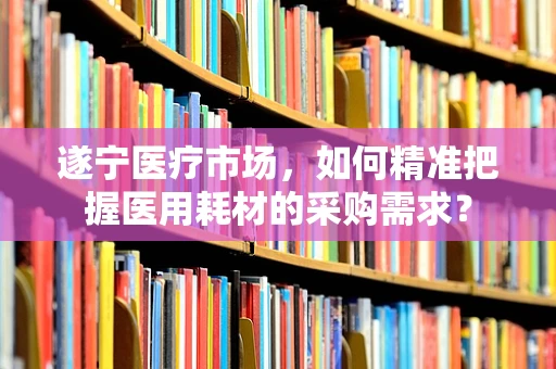 遂宁医疗市场，如何精准把握医用耗材的采购需求？