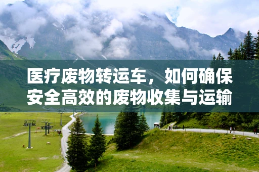 医疗废物转运车，如何确保安全高效的废物收集与运输？